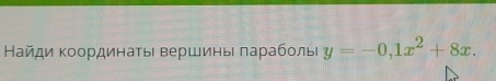 Найди Κоординаτьι вершины πарабοлы y=-0, 1x^2+8x.