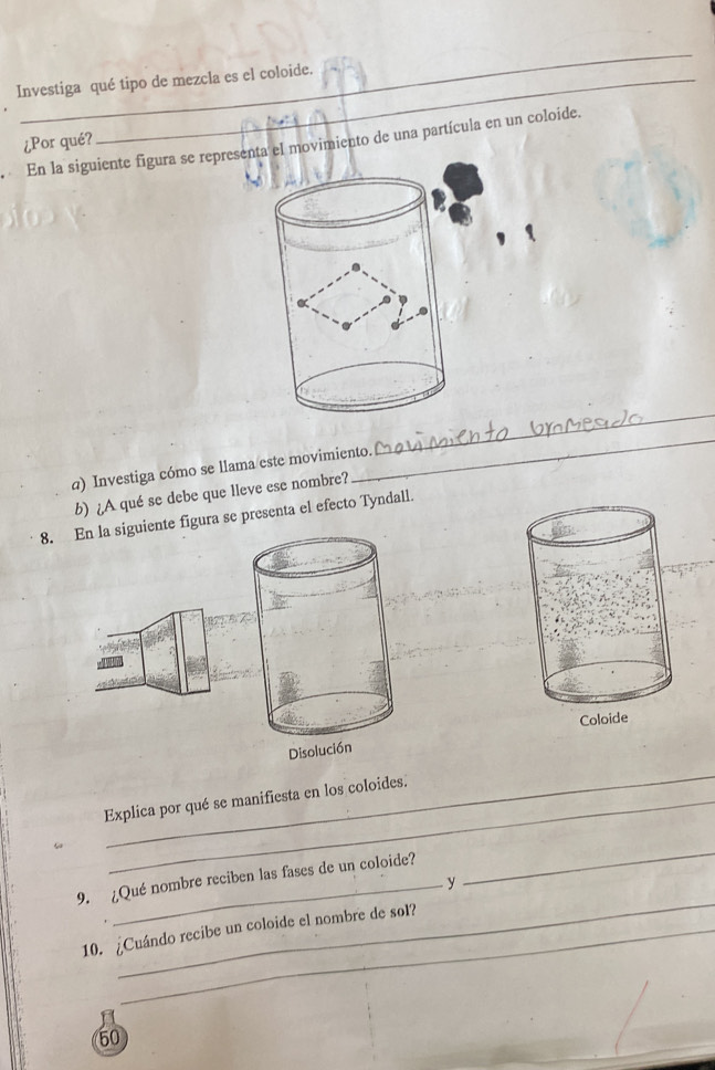 Investiga qué tipo de mezcla es el coloide. 
¿Por qué? 
En la siguiente figura se represta el movimiento de una partícula en un coloide. 
_ 
a) Investiga cómo se llama este movimiento. 
_ 
b) ¿A qué se debe que lleve ese nombre? 
8. En la siguiente figura se presenta el efecto Tyndall. 
Disolución 
_ 
Explica por qué se manifiesta en los coloides. 
ω 
9. ¿Qué nombre reciben las fases de un coloide? 
y 
_ 
_ 
10. ¿Cuándo recibe un coloide el nombre de sol? 
50