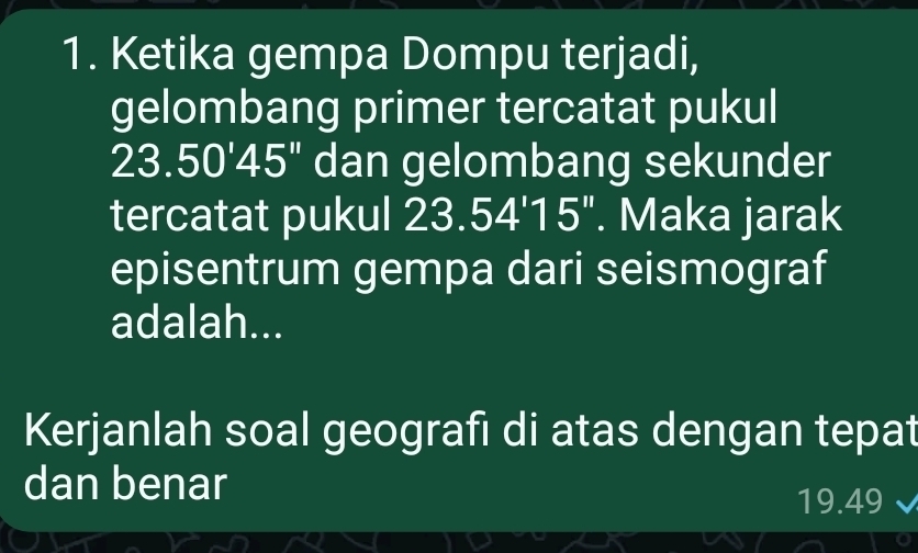 Ketika gempa Dompu terjadi, 
gelombang primer tercatat pukul
23.50'45'' dan gelombang sekunder 
tercatat pukul 23.54'15''. Maka jarak 
episentrum gempa dari seismograf 
adalah... 
Kerjanlah soal geografı di atas dengan tepat 
dan benar
19.49