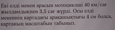 Εкі елді мекен арасьн мотоциклші 4Ο км/саF 
жылламдыкπен 3,5 саг жγрді. Осы елді 
мекеннін картадагы аракашыкτыы 4 см болса, 
kартаныη масштабыη табыηыз.