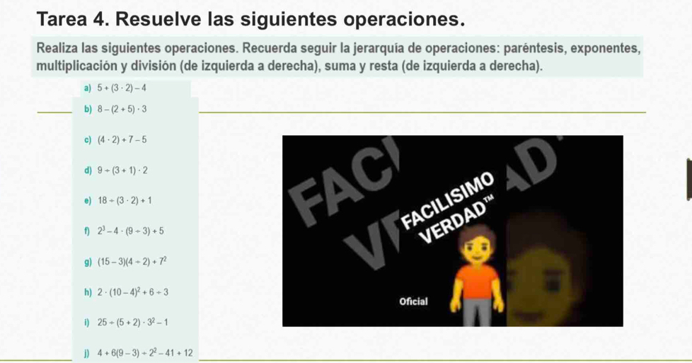 Tarea 4. Resuelve las siguientes operaciones. 
Realiza las siguientes operaciones. Recuerda seguir la jerarquía de operaciones: paréntesis, exponentes, 
multiplicación y división (de izquierda a derecha), suma y resta (de izquierda a derecha). 
a) 5+(3· 2)-4
_b) 8-(2+5)· 3
c) (4· 2)+7-5
d) 9+(3+1)· 2
e) 18/ (3· 2)+1
f) 2^3-4· (9+3)+5
g) (15-3)(4+2)+7^2
h) 2· (10-4)^2+6+3
i) 25+(5+2)· 3^2-1
j) 4+6(9-3)+2^2-41+12