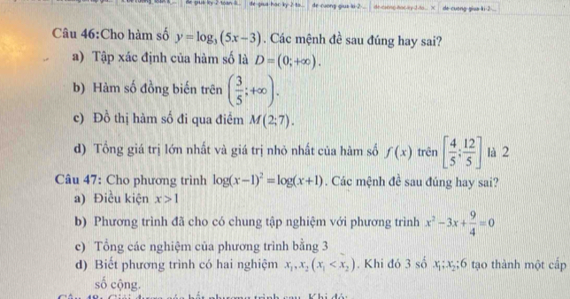 de gus ky 2 toan . de-gius hac ky 2 to de-cuong-gius-ki -2... dr caeng hor ky J to X de cuang-giua-ki -2 - ..
Câu 46:Cho hàm số y=log _3(5x-3). Các mệnh đề sau đúng hay sai?
a) Tập xác định của hàm số là D=(0;+∈fty ).
b) Hàm số đồng biến trên ( 3/5 ;+∈fty ).
c) Đồ thị hàm số đi qua điểm M(2;7).
d) Tổng giá trị lớn nhất và giá trị nhỏ nhất của hàm số f(x) trên [ 4/5 ; 12/5 ] là 2
Câu 47: Cho phương trình log (x-1)^2=log (x+1). Các mệnh đề sau đúng hay sai?
a) Điều kiện x>1
b) Phương trình đã cho có chung tập nghiệm với phương trình x^2-3x+ 9/4 =0
c) Tổng các nghiệm của phương trình bằng 3
d) Biết phương trình có hai nghiệm x_1, x_2(x_1 . Khi đó 3sox_1; x_2; 6 tạo thành một cấp
số cộng.