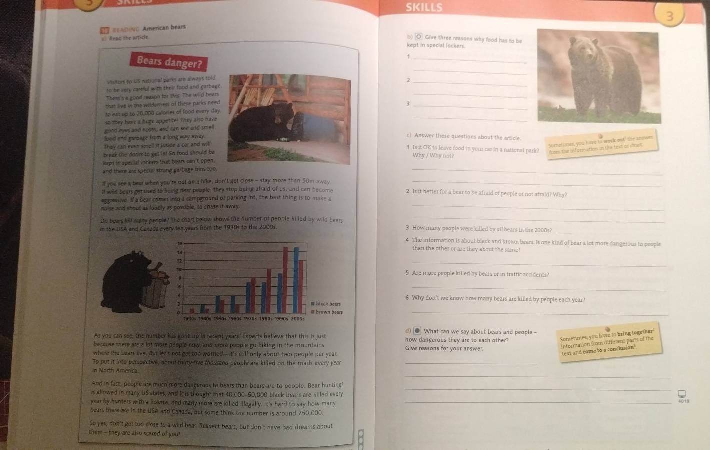 SKILLS
3
* BeADINo American bears
b overline 10
a Read the arficle Give three reasons why food has to be
kept in special lockers.
_
_
Bears danger?
Visitors to US national parks are always told
to be very careful with their food and garbag2_
There's a good reason for this. The wild bear
_
that live in the wilderness of these parks nee3_
to eat up to 20,000 calories of food every da
so they have a huge appetite! They also have
_
good eyes and noses, and can see and smell
food and garbage from a long way away 
c) Answer these questions about the article.
They can even smell it inside a car and will
Sometimes, you have to work out" the answer
1 Is it OK to leave food in your car in a national park? from the information in the text or chast.
break the doors to get in! So food should beWhy / Why not?
kept in special lockers that bears can't open,
and there are special strong garbage bins too.
_
If you see a bear when you're out on a hike, don't get close - stay more than 50m away_
lf wild bears get used to being near people, they stop being afraid of us, and can become 2 Is it better for a bear to be afraid of people or not afraid? Why?
aggressive. If a bear comes into a campground or parking lot, the best thing is to make a
noise and shout as loudly as possible, to chase it away.
_
Do bears kill many people? The chart below shows the number of people killed by wild bears
_
in the USA and Canada every ten years from the 1930s to the 2000s.
3 How many people were killed by all bears in the 2000s?_
4 The information is about black and brown bears. Is one kind of bear a lot more dangerous to people
than the other or are they about the same?
_
5 Are more people killed by bears or in traffic accidents?
_
6 Why don't we know how many bears are killed by people each year?
_
d) ● What can we say about bears and people -
As you can see, the number has gone up in recent years. Experts believe that this is just how dangerous they are to each other?
Sometimes, you have to bring together'
because there are a lot more people now, and more people go hiking in the mountains Give reasons for your answer
information from different parts of the
where the bears live. But let's not get too worried - it's still only about two people per year.
text and come to a conclusion
To put it into perspective, about thirty-five thousand people are killed on the roads every year_
_
_
in North America.
And in fact, people are much more dangerous to bears than bears are to people. Bear hunting'
is allowed in many US states, and it is thought that 40,000-50,000 black bears are killed every
_
year by hunters with a licence, and many more are killed illegally. It's hard to say how many
_
bears there are in the USA and Canada, but some think the number is around 750,000.
So yes, don't get too close to a wild bear. Respect bears, but don't have bad dreams about
them -- they are also scared of you!