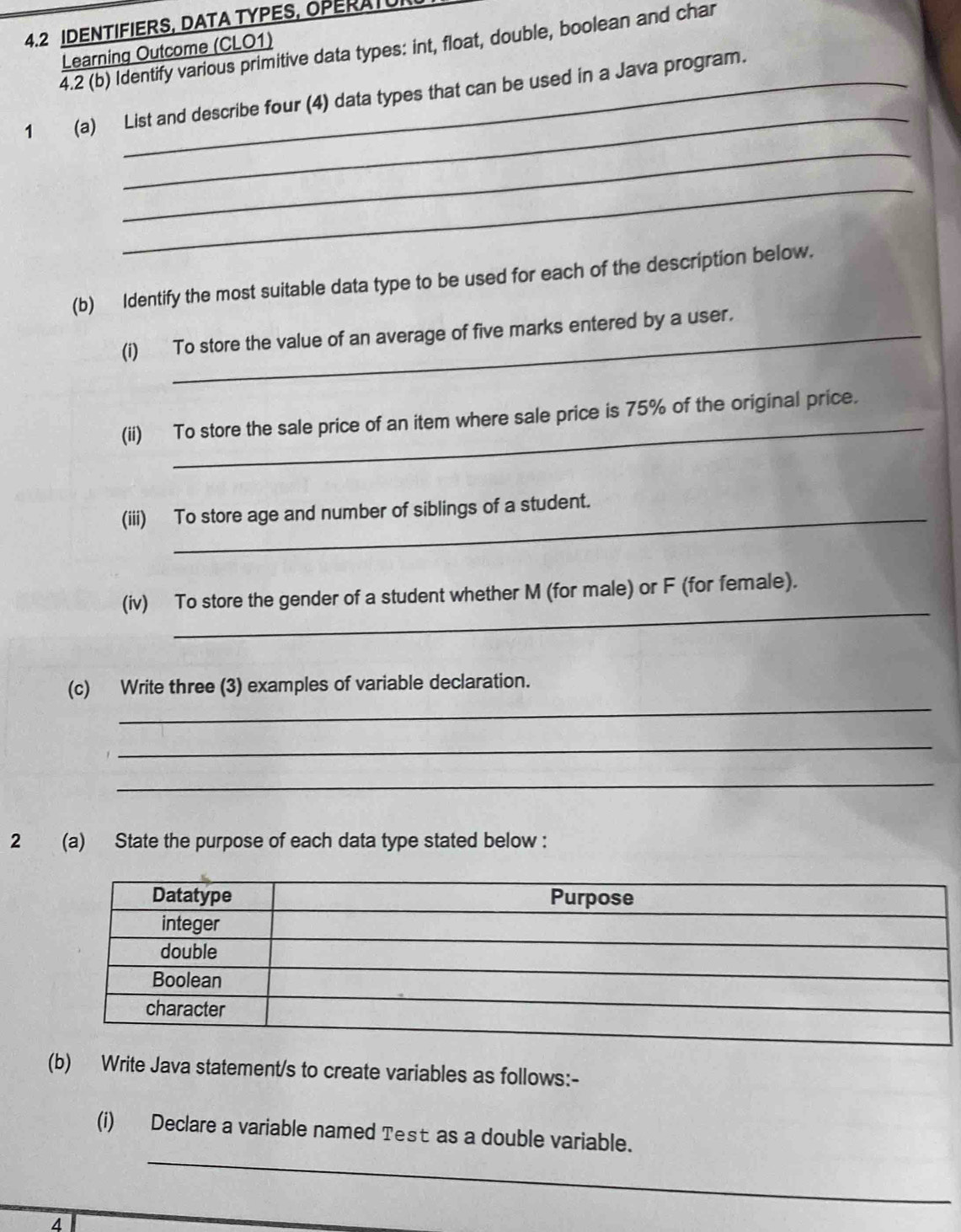 4.2 IDENTIFIERS, DATA TYPES, OPERAI 
4.2 (b) Identify various primitive data types: int, float, double, boolean and char 
Learning Outcome (CLO1) 
_ 
1 (a) List and describe four (4) data types that can be used in a Java program. 
_ 
_ 
(b) Identify the most suitable data type to be used for each of the description below. 
(i) To store the value of an average of five marks entered by a user. 
_ 
(ii) To store the sale price of an item where sale price is 75% of the original price. 
(iii) To store age and number of siblings of a student. 
_ 
(iv) To store the gender of a student whether M (for male) or F (for female). 
_ 
(c) Write three (3) examples of variable declaration. 
_ 
_ 
2 (a) State the purpose of each data type stated below : 
(b) Write Java statement/s to create variables as follows:- 
_ 
(i) Declare a variable named Test as a double variable. 
_
