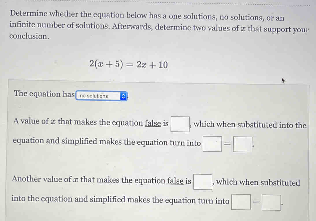 Determine whether the equation below has a one solutions, no solutions, or an
infinite number of solutions. Afterwards, determine two values of x that support your
conclusion.
2(x+5)=2x+10
The equation has no solutions a
A value of x that makes the equation false is □ : , which when substituted into the
equation and simplified makes the equation turn into □ =□. 
Another value of x that makes the equation false is □ , which when substituted
into the equation and simplified makes the equation turn into □ =□.