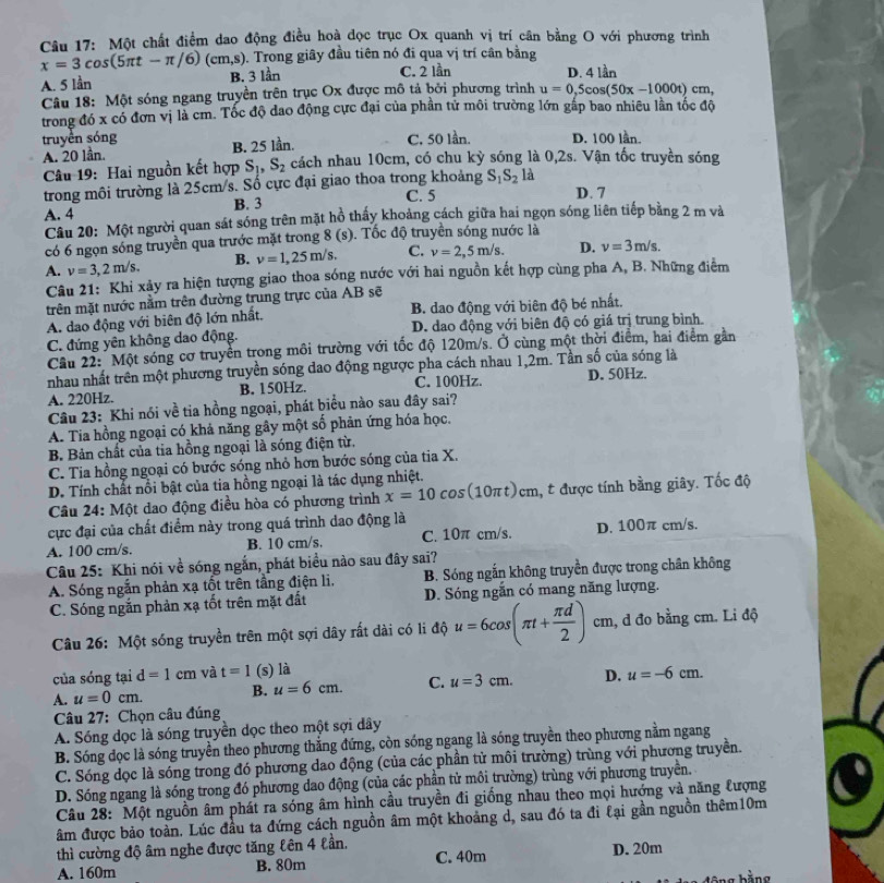 Một chất điểm dao động điều hoà đọc trục Ox quanh vị trí cân bằng O với phương trình
x=3cos (5π t-π /6)(cm,s). Trong giây đầu tiên nó đi qua vị trí cân bằng
A. 5 lần B. 3 lần C. 2 lần D. 4 lần
Câu 18: Một sóng ngang truyền trên trục Ox được mô tả bởi phương trình u=0,5cos (50x-1000t)cm,
trong đó x có đơn vị là cm. Tốc độ dao động cực đại của phần tử môi trường lớn gấp bao nhiều lân tốc độ
truyền sóng
A. 20 lần. B. 25 lần. C. 50 lần. D. 100 lần
Câu 19: Hai nguồn kết hợp Sị, S_2 cách nhau 10cm, có chu kỳ sóng là 0,2s. Vận tốc truyền sóng
trong môi trường là 25cm/s. Số cực đại giao thoa trong khoảng C. 5 S_1S_21 a
A. 4 B. 3 D. 7
Câu 20: Một người quan sát sóng trên mặt hồ thấy khoảng cách giữa hai ngọn sóng liên tiếp bằng 2 m và
có 6 ngọn sóng truyền qua trước mặt trong 8(s). Tốc độ truyền sóng nước là
A. v=3,2m/s. B. nu =1,25m/s. C. v=2,5m/s. D. v=3m/s.
Câu 21: Khi xảy ra hiện tượng giao thoa sóng nước với hai nguồn kết hợp cùng pha A, B. Những điểm
trên mặt nước nằm trên đường trung trực của AB sẽ
A. dao động với biên độ lớn nhất. B. dao động với biên độ bé nhất.
C. đứng yên không dao động. D. dao động với biên độ có giá trị trung bình.
Cầu 22:  Một sóng cơ truyền trong môi trường với tốc độ 120m/s. Ở cùng một thời điểm, hai điểm gần
nhau nhất trên một phương truyền sóng dao động ngược pha cách nhau 1,2m. Tần số của sóng là
A. 220Hz. B, 150Hz. C. 100Hz. D. 50Hz.
Câu 23: Khi nói về tia hồng ngoại, phát biểu nào sau đây sai?
A. Tia hồng ngoại có khả năng gây một sồ phản ứng hóa học.
B. Bản chất của tia hồng ngoại là sóng điện từ.
C. Tia hồng ngoại có bước sóng nhỏ hơn bước sóng của tia X.
D. Tính chất nổi bật của tia hồng ngoại là tác dụng nhiệt.
Câu 24: Một dao động điều hòa có phương trình x=10 cos(10πt)cm, t được tính bằng giây. Tốc độ
cực đại của chất điểm này trong quá trình dao động là
A. 100 cm/s. B. 10 cm/s. C. 10π cm/s. D. 100π cm/s.
Câu 25: Khi nói về sóng ngắn, phát biểu nào sau đây sai?
A. Sóng ngắn phản xạ tốt trên tầng điện li, B. Sóng ngắn không truyền được trong chân không
C. Sóng ngắn phản xạ tốt trên mặt đất D. Sóng ngăn có mang năng lượng.
Câu 26: Một sóng truyền trên một sợi dây rất dài có li độ u=6cos (π t+ π d/2 )cm, , d đo bằng cm. Li độ
của sóng tại d=1 cm và t=1 (s) là
A. u=0cm. B. u=6cm. C. u=3cm. D. u=-6cm.
Câu 27: Chọn câu đúng
A. Sóng dọc là sóng truyền dọc theo một sợi dây
B. Sóng đọc là sóng truyền theo phương thắng đứng, còn sóng ngang là sóng truyền theo phương nằm ngang
C. Sóng dọc là sóng trong đó phương dao động (của các phần tử môi trường) trùng với phương truyền.
D. Sóng ngang là sóng trong đó phương dao động (của các phần tử môi trường) trùng với phương truyền.
Câu 28: Một nguồn âm phát ra sóng âm hình cầu truyền đi giống nhau theo mọi hướng và năng tượng
âm được bảo toàn. Lúc đầu ta đứng cách nguồn âm một khoảng d, sau đó ta đi lại gần nguồn thêm10m
thì cường độ âm nghe được tăng lên 4 lần. C. 40m
A. 160m B. 80m D. 20m