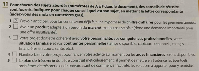 Pour chacun des sujets abordés (numérotés de A à F dans le document), des conseils de réussite 
sont fournis. Indiquez pour chaque conseil quel est son sujet, en mettant la lettre correspondante 
(aidez-vous des mots en caractères gras). 
1 D Prévoir, anticiper, vous lancer en ayant déjà fait une hypothèse de chiffre d'affaires pour les premières années. 
2 Avoir un produit adapté à un besoin du marché, mal ou pas satisfait (donc une demande importante pour 
une offre insuffisante). 
3 Votre projet doit être cohérent avec votre personnalité, vos compétences professionnelles, votre 
situation familiale et vos contraintes personnelles (temps disponible, capitaux personnels, charges 
financières en cours, santé, etc.). 
4 Planifiez bien votre projet pour lancer votre activité au moment où les aides financières seront disponibles. 
5 Le plan de trésorerie doit être construit méticuleusement : il permet de mettre en évidence les éventuels 
problèmes de trésorerie et de prévoir, avant de commencer l'activité, les solutions à apporter pour y remédier.