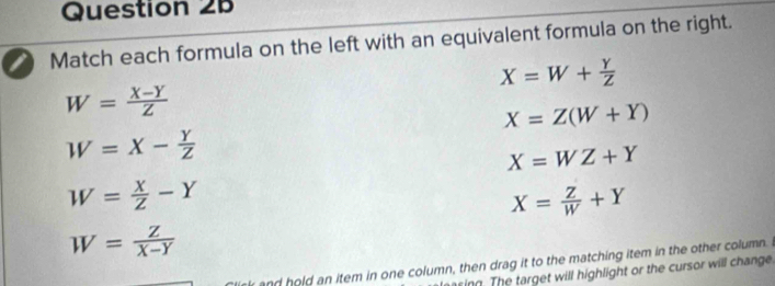 Match each formula on the left with an equivalent formula on the right.
X=W+ Y/Z 
W= (X-Y)/Z 
X=Z(W+Y)
W=X- Y/Z 
X=WZ+Y
W= X/Z -Y
X= Z/W +Y
W= Z/X-Y 
and hold an item in one column, then drag it to the matching item in the other column.
sing. The target will highlight or the cursor will change
