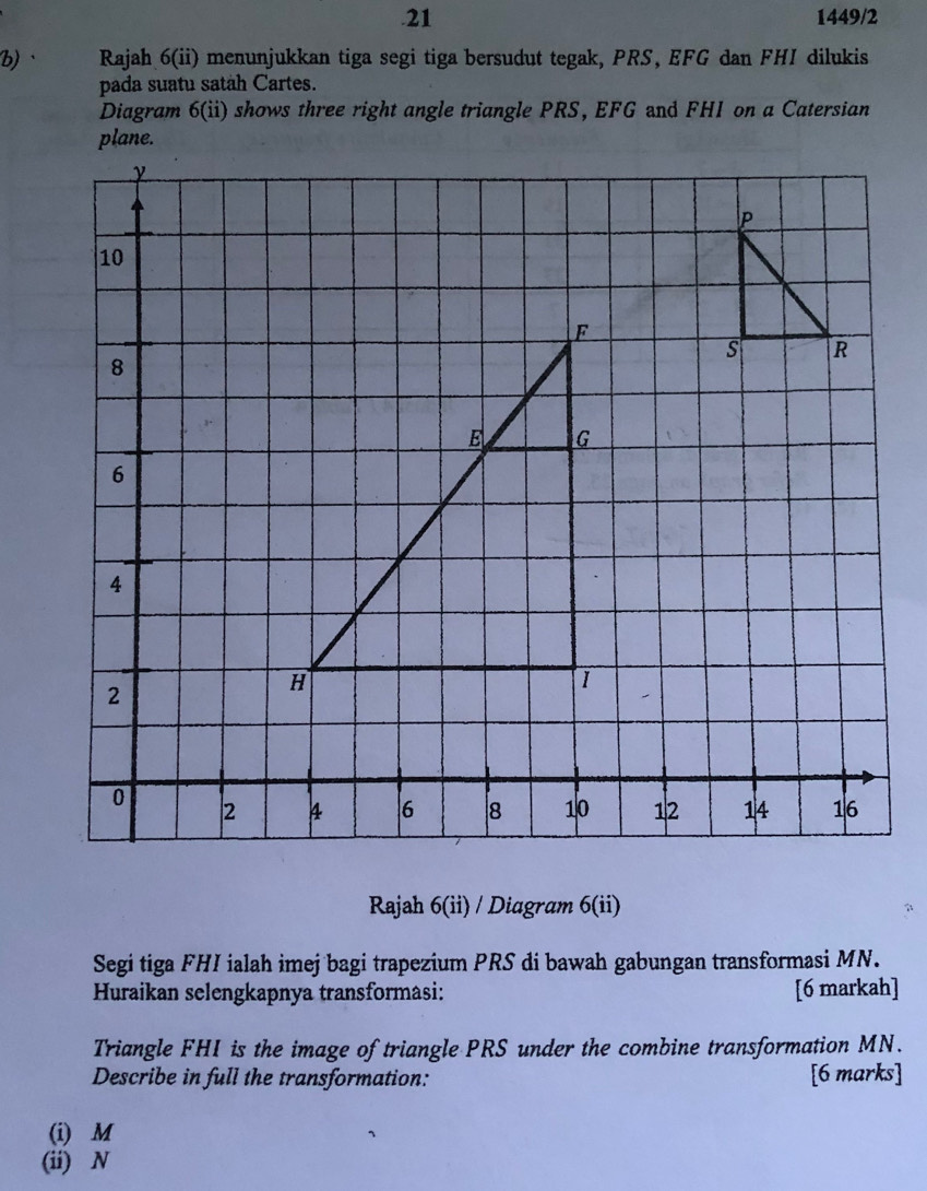 .21 1449/2 
b)、 Rajah 6(ii) menunjukkan tiga segi tiga bersudut tegak, PRS, EFG dan FHI dilukis 
pada suatu satàh Cartes. 
Diagram 6(ii) n shows three right angle triangle PRS, EFG and FHI on a Catersian 
Rajah 6(ii) / Diagram 6(ii) 
Segi tiga FHI ialah imej bagi trapezium PRS di bawah gabungan transformasi MN. 
Huraikan selengkapnya transformasi: [6 markah] 
Triangle FHI is the image of triangle PRS under the combine transformation MN. 
Describe in full the transformation: [6 marks] 
(i) M
(ii) N