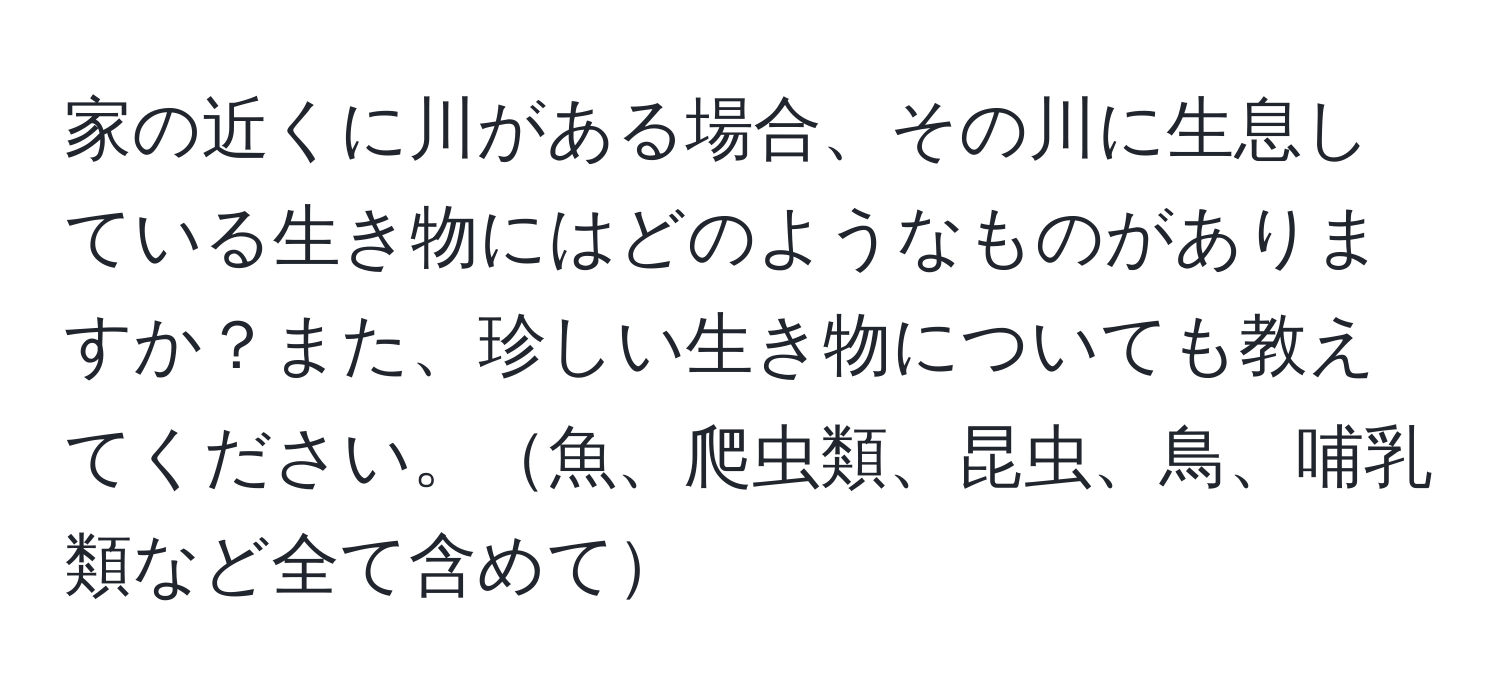 家の近くに川がある場合、その川に生息している生き物にはどのようなものがありますか？また、珍しい生き物についても教えてください。魚、爬虫類、昆虫、鳥、哺乳類など全て含めて