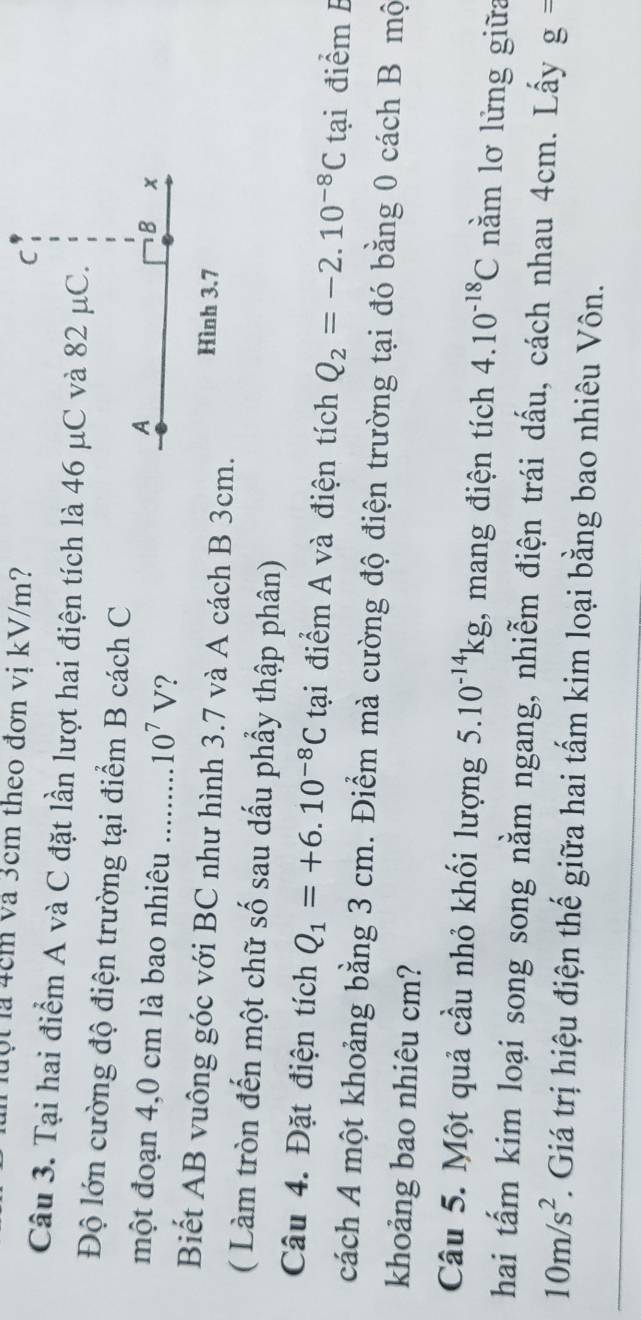 luột là 4cm và 3cm theo đơn vị kV/m? 
Câu 3. Tại hai điểm A và C đặt lần lượt hai điện tích là 46 μC và 82 μC. 
Độ lớn cường độ điện trường tại điểm B cách C 
một đoạn 4,0 cm là bao nhiêu ........ 10^7V ? 
Biết AB vuông góc với BC như hình 3.7 và A cách B 3cm. 
( Làm tròn đến một chữ số sau dấu phẩy thập phân) 
Câu 4. Đặt điện tích Q_1=+6.10^(-8)C tại điểm A và điện tích Q_2=-2.10^(-8)C tại điểm E 
cách A một khoảng bằng 3 cm. Điểm mà cường độ điện trường tại đó bằng 0 cách B mộ 
khoảng bao nhiêu cm? 
Câu 5. Một quả cầu nhỏ khối lượng 5.10^(-14)kg , mang điện tích 4.10^(-18)C nằm lơ lửng giữa 
hai tấm kim loại song song nằm ngang, nhiễm điện trái dấu, cách nhau 4cm. Lấy g=
10m/s^2. Giá trị hiệu điện thế giữa hai tấm kim loại bằng bao nhiêu Vôn.