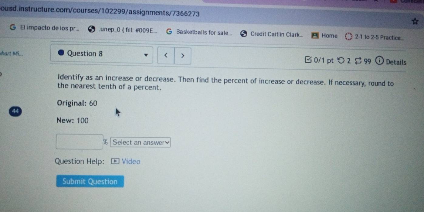 El impacto de los pr... .unep_0 fill: #009E... Basketballs for sale... Credit Caitlin Clark... Home 2-1 to 2-5 Practice... 
whart Mi... Question 8 
□0/1 ptつ 2 $ 99 Details 
Identify as an increase or decrease. Then find the percent of increase or decrease. If necessary, round to 
the nearest tenth of a percent. 
Original: 60 
44 
New: 100
Select an answer 
Question Help: Video 
Submit Question