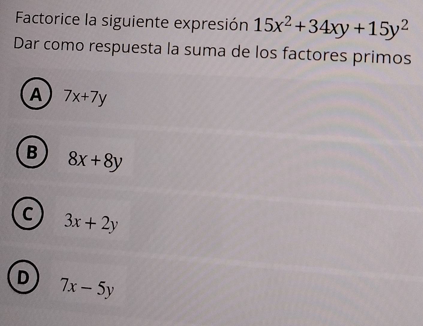 Factorice la siguiente expresión 15x^2+34xy+15y^2
Dar como respuesta la suma de los factores primos
A 7x+7y
B 8x+8y
C 3x+2y
D 7x-5y