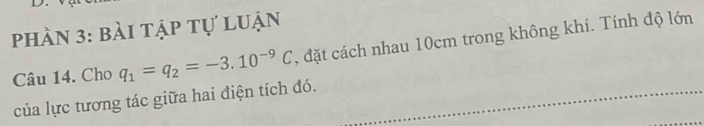 phần 3: bài tập tự luận 
Câu 14. Cho q_1=q_2=-3.10^(-9)C , đặt cách nhau 10cm trong không khí. Tính độ lớn 
của lực tương tác giữa hai điện tích đó.