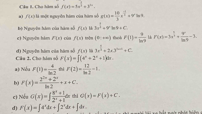 Cho hàm số f(x)=5x^(frac 2)3+3^(2x). 
a) f(x) là một nguyên hàm của hàm số g(x)= 10/3 x^(frac -1)3+9^xln 9. 
b) Nguyên hàm của hàm số f(x) là 3x^(frac 5)3+9^xln 9+C. 
c) Nguyên hàm F(x) cūa f(x) trên (0:+∈fty ) thoả F(1)= 9/ln 9  là F(x)=3x^(frac 5)3+ 9^x/ln 9 -3. 
d) Nguyên hàm của hàm số f(x) là 3x^(frac 5)3+2x.3^(2x+1)+C. 
Câu 2. Cho hàm số F(x)=∈t (4^x+2^x+1)dx. 
a) Nếu F(1)= 4/ln 2  thì F(2)= 12/ln 2 -1.
b) F(x)= (2^(2x)+2^x)/ln 2 +x+C.
c) Nếu G(x)=∈t  (8^x+1)/2^x+1 dx thì G(x)=F(x)+C.
d) F(x)=∈t 4^xdx+∈t 2^xdx+∈t dx. 
ờ i á x e b ấ t ngờ phá t h i ệ