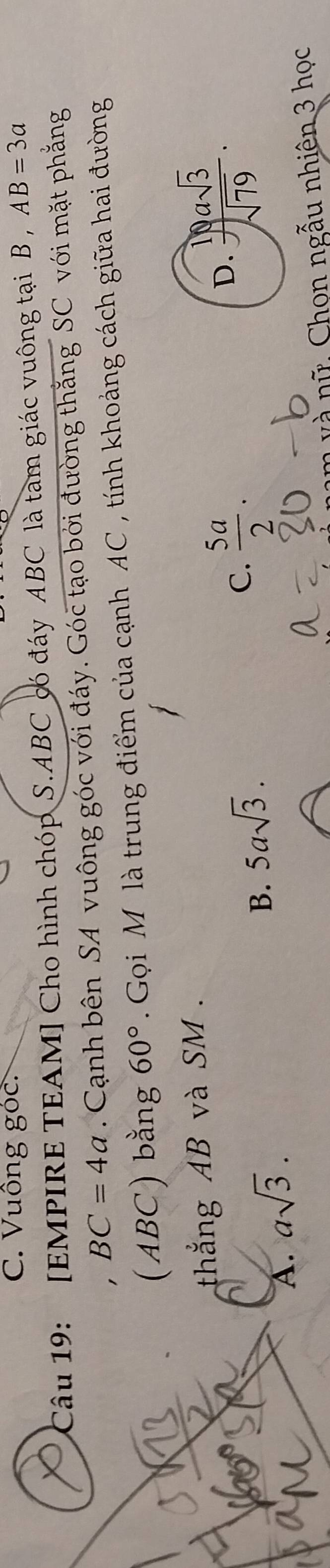 Vuông 80 C.
Câu 19: : [EMPIRE TEAM] Cho hình chóp S. ABC có đáy ABC là tam giác vuông tại B , AB=3a
BC=4a. Cạnh bên SA vuông góc với đáy. Góc tạo bởi đường thắng SC với mặt phẳng
(ABC) bằng 60° Gọi M là trung điểm của cạnh AC , tính khoảng cách giữa hai đường
thắng AB và SM.
C.  5a/2 .
A. asqrt(3).
B. 5asqrt(3).
D.  19asqrt(3)/sqrt(79) . 
v à nữ , Chọn ngẫu nhiên 3 học