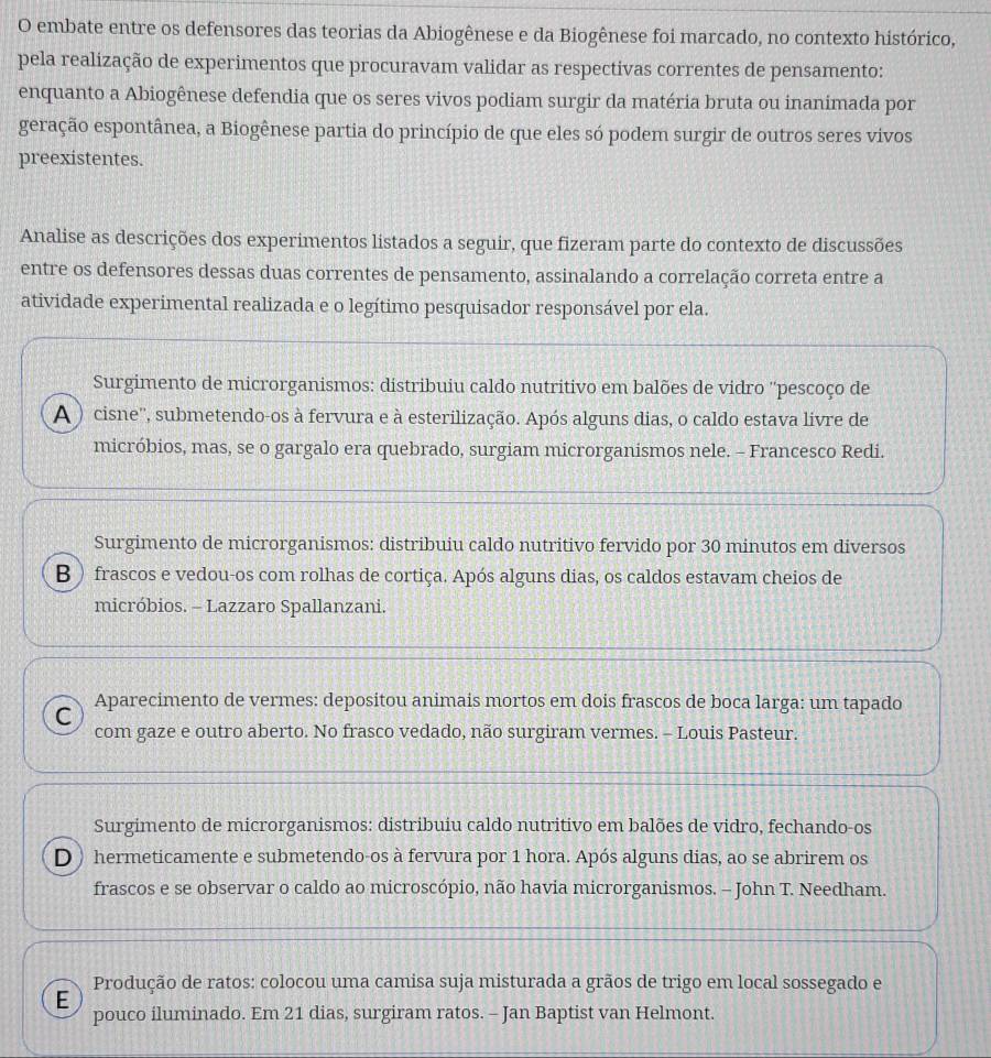 embate entre os defensores das teorias da Abiogênese e da Biogênese foi marcado, no contexto histórico,
pela realização de experimentos que procuravam validar as respectivas correntes de pensamento:
enquanto a Abiogênese defendia que os seres vivos podiam surgir da matéria bruta ou inanimada por
geração espontânea, a Biogênese partia do princípio de que eles só podem surgir de outros seres vivos
preexistentes.
Analise as descrições dos experimentos listados a seguir, que fizeram parte do contexto de discussões
entre os defensores dessas duas correntes de pensamento, assinalando a correlação correta entre a
atividade experimental realizada e o legítimo pesquisador responsável por ela.
Surgimento de microrganismos: distribuiu caldo nutritivo em balões de vidro ''pescoço de
A  ) cisne'', submetendo-os à fervura e à esterilização. Após alguns dias, o caldo estava livre de
micróbios, mas, se o gargalo era quebrado, surgiam microrganismos nele. - Francesco Redi.
Surgimento de microrganismos: distribuiu caldo nutritivo fervido por 30 minutos em diversos
B ) frascos e vedou-os com rolhas de cortiça. Após alguns dias, os caldos estavam cheios de
micróbios. - Lazzaro Spallanzani.
C Aparecimento de vermes: depositou animais mortos em dois frascos de boca larga: um tapado
com gaze e outro aberto. No frasco vedado, não surgiram vermes. - Louis Pasteur.
Surgimento de microrganismos: distribuiu caldo nutritivo em balões de vidro, fechando-os
D ) hermeticamente e submetendo-os à fervura por 1 hora. Após alguns dias, ao se abrirem os
frascos e se observar o caldo ao microscópio, não havia microrganismos. - John T. Needham.
Produção de ratos: colocou uma camisa suja misturada a grãos de trigo em local sossegado e
E
pouco iluminado. Em 21 dias, surgiram ratos. - Jan Baptist van Helmont.