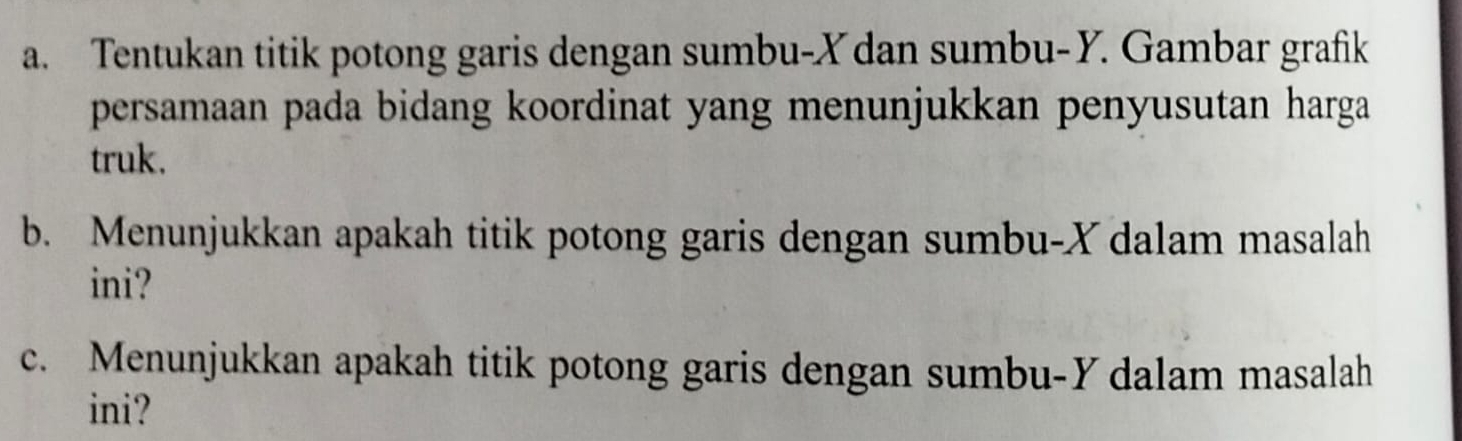 Tentukan titik potong garis dengan sumbu- X dan sumbu- Y. Gambar grafik 
persamaan pada bidang koordinat yang menunjukkan penyusutan harga 
truk. 
b. Menunjukkan apakah titik potong garis dengan sumbu- X dalam masalah 
ini? 
c. Menunjukkan apakah titik potong garis dengan sumbu- Y dalam masalah 
ini?