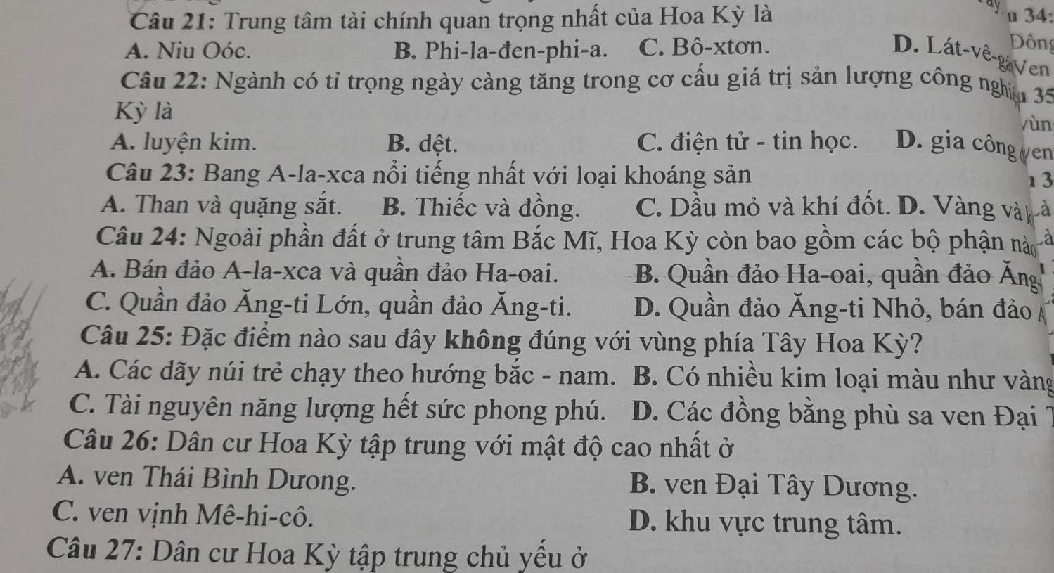 ay
Câu 21: Trung tâm tài chính quan trọng nhất của Hoa Kỳ là 34:
A. Niu Oóc. B. Phi-la-đen-phi-a. C. Bô-xtơn.
Đông
D. Lát-vê-gaVen
Câu 22: Ngành có tỉ trọng ngày càng tăng trong cơ cấu giá trị sản lượng công nghịm 35
Kỳ là
yùn
A. luyện kim. B. dệt. C. điện tử - tin học. D. gia công ựen
Câu 23: Bang A-la-xca nổi tiếng nhất với loại khoáng sản 1 3
A. Than và quặng sắt. B. Thiếc và đồng. C. Dầu mỏ và khí đốt. D. Vàng vàk là
Câu 24: Ngoài phần đất ở trung tâm Bắc Mĩ, Hoa Kỳ còn bao gồm các bộ phận nà à
A. Bán đảo A-la-xca và quân đảo Ha-oai. B. Quần đảo Ha-oai, quần đảo Ăng
C. Quần đảo Ăng-ti Lớn, quần đảo Ăng-ti. D. Quần đảo Ăng-ti Nhỏ, bán đảo Á
Câu 25: Đặc điểm nào sau đây không đúng với vùng phía Tây Hoa Kỳ?
A. Các dãy núi trẻ chạy theo hướng bắc - nam. B. Có nhiều kim loại màu như vàng
C. Tài nguyên năng lượng hết sức phong phú. D. Các đồng bằng phù sa ven Đại
Câu 26: Dân cư Hoa Kỳ tập trung với mật độ cao nhất ở
A. ven Thái Bình Dưong. B. ven Đại Tây Dương.
C. ven vịnh Mê-hi-cô. D. khu vực trung tâm.
Câu 27: Dân cư Hoa Kỳ tập trung chủ yểu ở