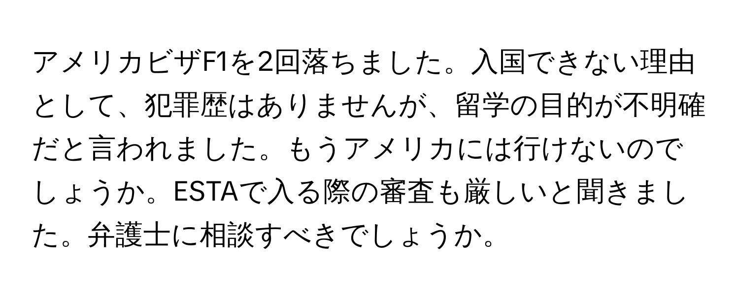 アメリカビザF1を2回落ちました。入国できない理由として、犯罪歴はありませんが、留学の目的が不明確だと言われました。もうアメリカには行けないのでしょうか。ESTAで入る際の審査も厳しいと聞きました。弁護士に相談すべきでしょうか。