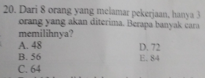 Dari 8 orang yang melamar pekerjaan, hanya 3
orang yang akan diterima. Berapa banyak cara
memilihnya?
A. 48 D. 72
B. 56 E. 84
C. 64