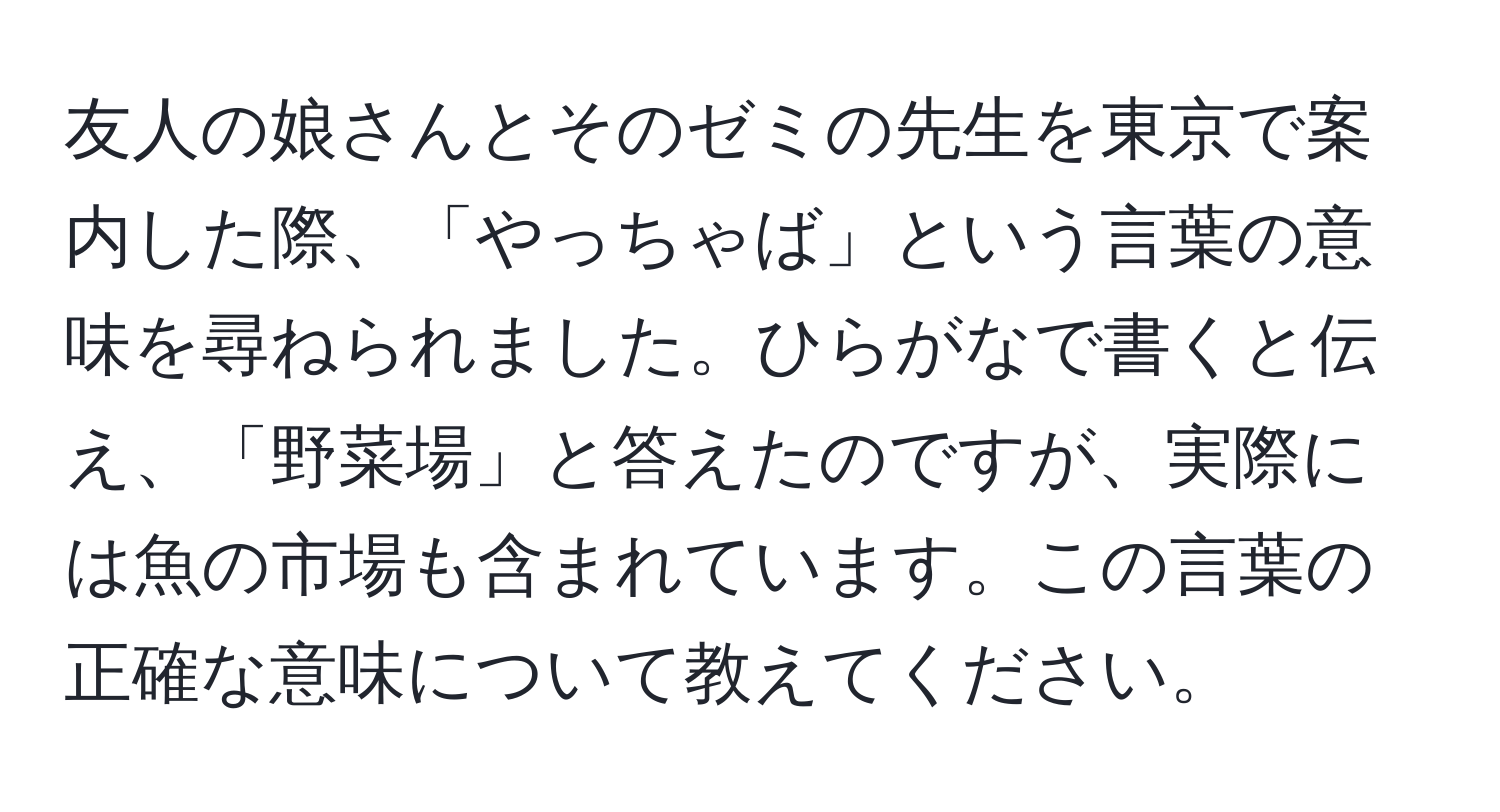 友人の娘さんとそのゼミの先生を東京で案内した際、「やっちゃば」という言葉の意味を尋ねられました。ひらがなで書くと伝え、「野菜場」と答えたのですが、実際には魚の市場も含まれています。この言葉の正確な意味について教えてください。