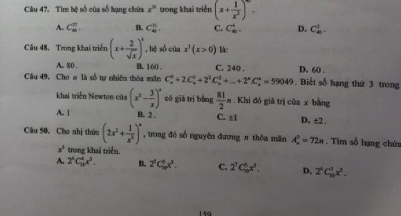 Tìm hệ số của số hạng chứa x^(31) trong khai triển (x+ 1/x^2 )^m.
A. C_(80)^(31). B. C_(40)^(31). C. C_(40)^4. D. C_(40)^1. 
Câu 48. Trong khai triển (x+ 2/sqrt(x) )^6 , hệ số của x^3(x>0) là:
A. 80. B. 160. C. 240. D. 60.
Câu 49. Choπ là số tự nhiên thỏa mãn C_x^(0+2C_x^0+2^2)C_x^(2+...+2^n)C_n^(*=59049. Biết số hạng thứ 3 trong
khai triển Newton của (x^2)- 3/x )^a có giá trị bằng  81/2 n. Khi đó giá trị của x bằng
A. 1 B. 2. C. ± 1 D. ±2.
Câu 50. Cho nhị thức (2x^2+ 1/x^3 )^n , trong đó số nguyên đương # thôa mãn A_n^(3=72n. Tìm số hạng chứa
x^5) trong khai triển.
A.. 2^6C_(10)^4x^5. B. 2^5C_(10)^6x^5. C. 2^7C_(10)^8x^5. D, 2^6C_(10)^7x^5. 
150