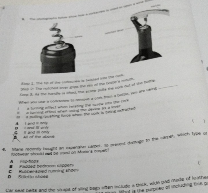 The tip of the corkscrew is twisted into the cork.
Step 2: The notched lever grips the rim of the bottle's mouth.
Step 3: As the handle is lifted, the screw pulls the cork out of the bottle._
When you use a corkscrew to remove a cork from a bottle, you are using
I a turning effect when twisting the screw into the cork
ll a turning effect when using the device as a lever
Ill a pulling/pushing force when the cork is being extracted
A I and II only ( )
B I and Ill only
C Il and Ill only
All of the above
4. Marie recently bought an expensive carpet. To prevent damage to the carpet, which type of
footwear should not be used on Marie's carpet?
A Flip-flops
B Padded bedroom slippers (
C Rubber-soled running shoes
D Stiletto shoes
Car seat belts and the straps of sling bags often include a thick, wide pad made of leathe
. What is the purpose of including this p