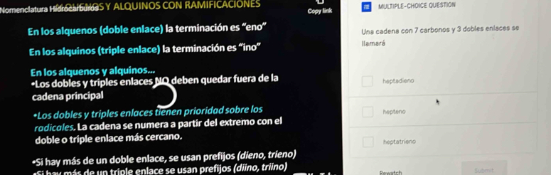 Nomenciatura HidrocauS Y ALQUINOS CON RAMIFICACIONES MULTIPLE-CHOICE QUESTION
Copy link
En los alquenos (doble enlace) la terminación es “eno”
Una cadena con 7 carbonos y 3 dobles enlaces se
En los alquinos (triple enlace) la terminación es “ino” llamará
En los alquenos y alquinos...
*Los dobles y triples enlaces NQ deben quedar fuera de la heptadieno
cadena principal
*Los dobles y triples enlaces tienen prioridad sobre los hepteno
rodicules. La cadena se numera a partir del extremo con el
doble o triple enlace más cercano. heptatrieno
*Si hay más de un doble enlace, se usan prefijos (dieno, trieno)
S h y ás de un triple enlace se usan prefijos (diino, triino) Recentch Submit