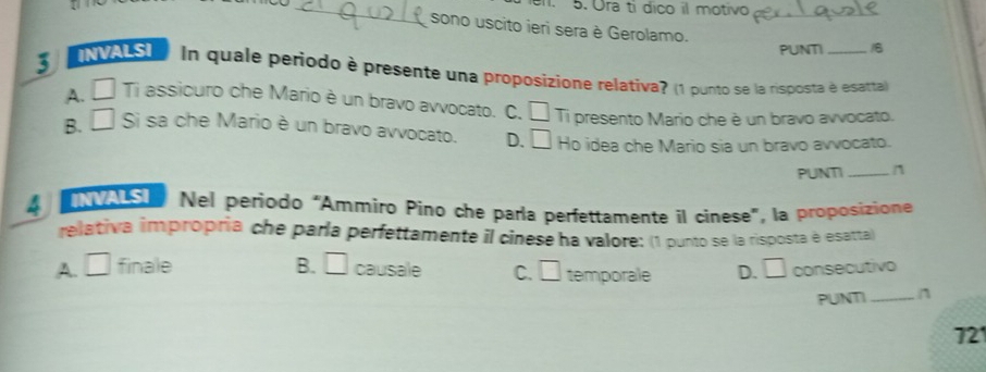 Ora tí dico il motivo_
sono uscito ieri sera è Gerolamo.
PUNTI
3 INVALSI In quale periodo è presente una proposizione relativa? (1 punto se la risposta é esarta)
A. □ Ti assicuro che Mario è un bravo avvocato. C. C
B. □ Si sa che Mario è un bravo avvocato. D. □ í Ti presento Mario che è un bravo avvocato.
Ho idea che Mario sia un bravo avvocato.
PUNTI_ n
4 NVALSI Nel periodo “Ammiro Pino che parla perfettamente il cinese”, la proposizione
relativa impropría che parla perfettamente il cinese ha valore: (1 punto se la risposta é esatta)
A. □ finale B. □ causale C. □ temporale D. □ consecutivo
PUNTI _n
721