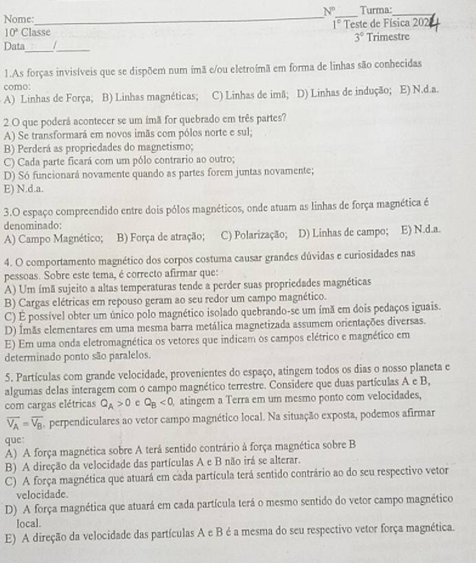 N° Turma:_
Nome:
__
10° Classe 1° Teste de Física 202
3°
_
Data _Trimestre
1.As forças invisíveis que se dispõem num ímã e/ou eletroímã em forma de linhas são conhecidas
como:
A) Linhas de Força; B) Linhas magnéticas; C) Linhas de imã; D) Linhas de indução; E) N.d.a.
2 O que poderá acontecer se um ímã for quebrado em três partes?
A) Se transformará em novos imãs com pólos norte e sul;
B) Perderá as propriedades do magnetismo;
C) Cada parte ficará com um pólo contrario ao outro;
D) Só funcionará novamente quando as partes forem juntas novamente;
E) N.d.a.
3.O espaço compreendido entre dois pólos magnéticos, onde atuam as linhas de força magnética é
denominado:
A) Campo Magnético; B) Força de atração; C) Polarização; D) Linhas de campo; E) N.d.a.
4. O comportamento magnético dos corpos costuma causar grandes dúvidas e curiosidades nas
pessoas. Sobre este tema, é correcto afirmar que:
A) Um ímã sujeito a altas temperaturas tende a perder suas propriedades magnéticas
B) Cargas elétricas em repouso geram ao seu redor um campo magnético.
C) É possível obter um único polo magnético isolado quebrando-se um ímã em dois pedaços iguais.
D) Ímãs elementares em uma mesma barra metálica magnetizada assumem orientações diversas.
E) Em uma onda eletromagnética os vetores que indicam os campos elétrico e magnético em
determinado ponto são paralelos.
5. Partículas com grande velocidade, provenientes do espaço, atingem todos os dias o nosso planeta e
algumas delas interagem com o campo magnético terrestre. Considere que duas partículas A e B,
com cargas elétricas Q_A>0 e Q_B<0</tex>  atingem a Terra em um mesmo ponto com velocidades,
overline V_A=overline V_B , perpendiculares ao vetor campo magnético local. Na situação exposta, podemos afirmar
que:
A) A força magnética sobre A terá sentido contrário à força magnética sobre B
B) A direção da velocidade das partículas A e B não irá se alterar.
C) A força magnética que atuará em cada partícula terá sentido contrário ao do seu respectivo vetor
velocidade.
D) A força magnética que atuará em cada partícula terá o mesmo sentido do vetor campo magnético
local.
E) A direção da velocidade das partículas A e B é a mesma do seu respectivo vetor força magnética.