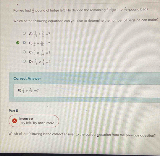 Romeo had  3/4  pound of fudge left. He divided the remaining fudge into  5/16  -pound bags.
Which of the following equations can you use to determine the number of bags he can make?
A)  5/16 /  3/4 =
B)  3/4 /  5/16 =
C)  3/4 *  5/16 =
D)  5/16 *  3/4 = ?
Correct Answer
B)  3/4 /  5/16 = ?
Part B
Incorrect
1 try left. Try once more
Which of the following is the correct answer to the correct equation from the previous question?