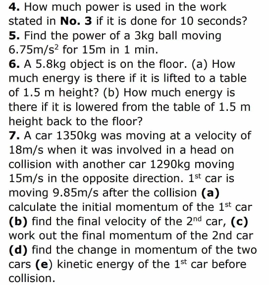 How much power is used in the work 
stated in No. 3 if it is done for 10 seconds? 
5. Find the power of a 3kg ball moving
6.75m/s^2 for 15m in 1 min. 
6. A 5.8kg object is on the floor. (a) How 
much energy is there if it is lifted to a table 
of 1.5 m height? (b) How much energy is 
there if it is lowered from the table of 1.5 m
height back to the floor? 
7. A car 1350kg was moving at a velocity of
18m/s when it was involved in a head on 
collision with another car 1290kg moving
15m/s in the opposite direction. 1^(st) car is 
moving 9.85m/s after the collision (a) 
calculate the initial momentum of the 1^(st) car 
(b) find the final velocity of the 2^(nd) car, (c) 
work out the final momentum of the 2nd car 
(d) find the change in momentum of the two 
cars (e) kinetic energy of the 1^(st) car before 
collision.