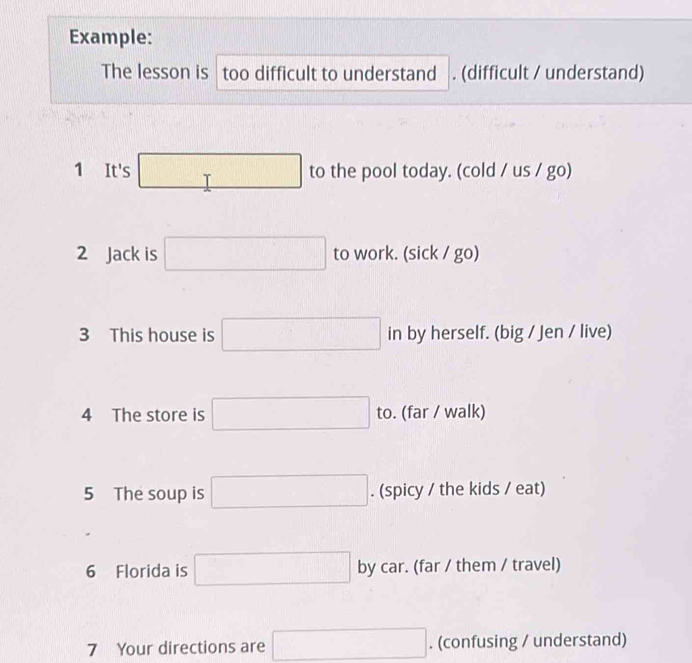 Example: 
The lesson is too difficult to understand . (difficult / understand)
(7□ □
1 It's .. T □ to the pool today. (cold / us / go) 
2 Jack is □ to work. (sick / go) 
3 This house is □ in by herself. (big / Jen / live) 
4 The store is □ to. (far / walk) 
5 The soup is □ . (spicy / the kids / eat) 
6 Florida is □ by car. (far / them / travel) 
7 Your directions are □. (confusing / understand)