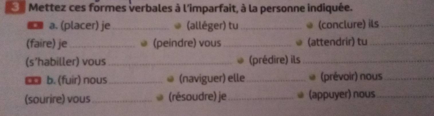 Mettez ces formes verbales à l'imparfait, à la personne indiquée. 
a. (placer) je _(alléger) tu_ (conclure) ils_ 
(faire) je_ (peindre) vous_ (attendrir) tu_ 
(s’habiller) vous_ (prédire) ils_ 
€o b. (fuir) nous_ (naviguer) elle _(prévoir) nous_ 
(sourire) vous_ (résoudre) je _(appuyer) nous_