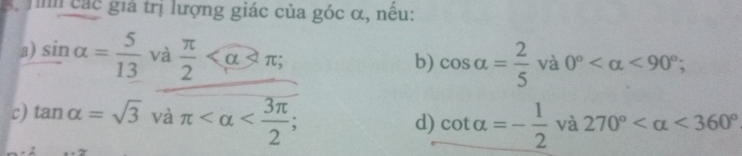 Tìh các giả trị lượng giác của góc α, nều: 
a) sin alpha = 5/13  và  π /2  ; 
b) cos alpha = 2/5  và 0° <90°; 
c) tan alpha =sqrt(3)vaπ ; 
d) cot alpha =- 1/2  và 270° <360°