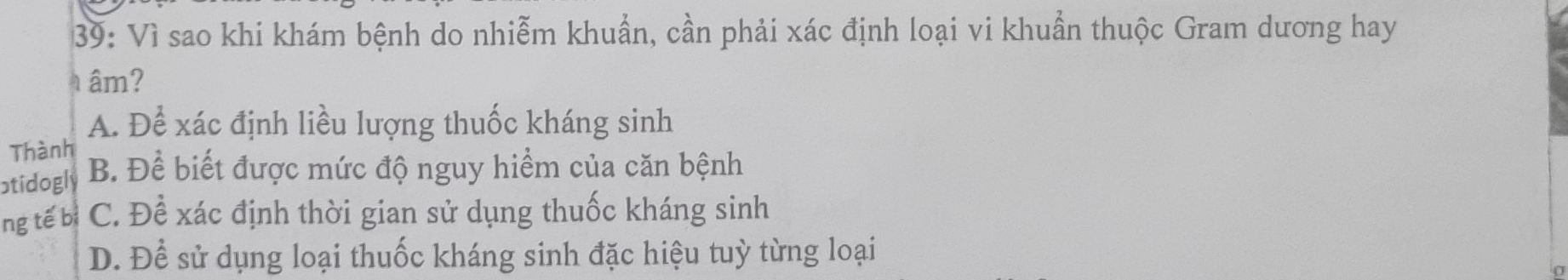 39: Vì sao khi khám bệnh do nhiễm khuẩn, cần phải xác định loại vi khuẩn thuộc Gram dương hay
âm?
A. Để xác định liều lượng thuốc kháng sinh
Thành
atidogly B. Để biết được mức độ nguy hiểm của căn bệnh
ng tế bì C. Để xác định thời gian sử dụng thuốc kháng sinh
D. Để sử dụng loại thuốc kháng sinh đặc hiệu tuỳ từng loại