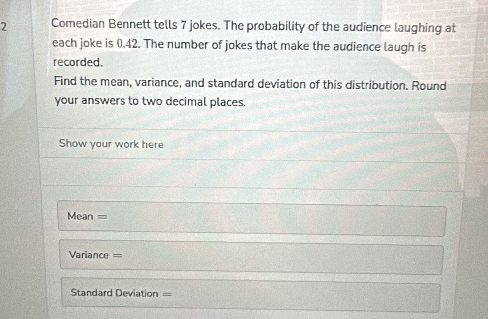 Comedian Bennett tells 7 jokes. The probability of the audience laughing at 
each joke is 0.42. The number of jokes that make the audience laugh is 
recorded. 
Find the mean, variance, and standard deviation of this distribution. Round 
your answers to two decimal places. 
Show your work here 
Mean = 
Variance = 
Standard Deviation =