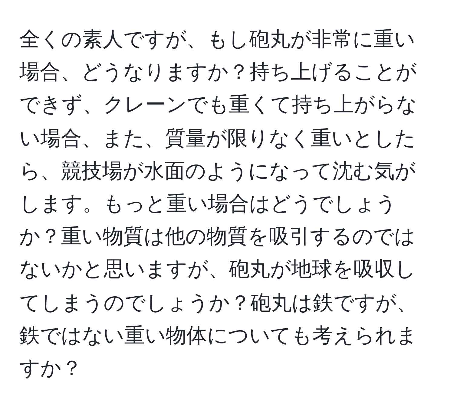 全くの素人ですが、もし砲丸が非常に重い場合、どうなりますか？持ち上げることができず、クレーンでも重くて持ち上がらない場合、また、質量が限りなく重いとしたら、競技場が水面のようになって沈む気がします。もっと重い場合はどうでしょうか？重い物質は他の物質を吸引するのではないかと思いますが、砲丸が地球を吸収してしまうのでしょうか？砲丸は鉄ですが、鉄ではない重い物体についても考えられますか？