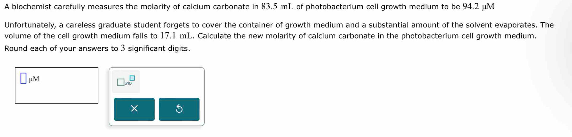 A biochemist carefully measures the molarity of calcium carbonate in 83.5 mL of photobacterium cell growth medium to be 94.2 μM
Unfortunately, a careless graduate student forgets to cover the container of growth medium and a substantial amount of the solvent evaporates. The 
volume of the cell growth medium falls to 17.1 mL. Calculate the new molarity of calcium carbonate in the photobacterium cell growth medium. 
Round each of your answers to 3 significant digits.
□ mu M
□ * 10^(□)
×