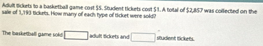 Adult tickets to a basketball game cost $5. Student tickets cost $1. A total of $2,857 was collected on the 
sale of 1,193 tickets. How many of each type of ticket were sold? 
The basketball game sold □ adult tickets and □ student tickets.