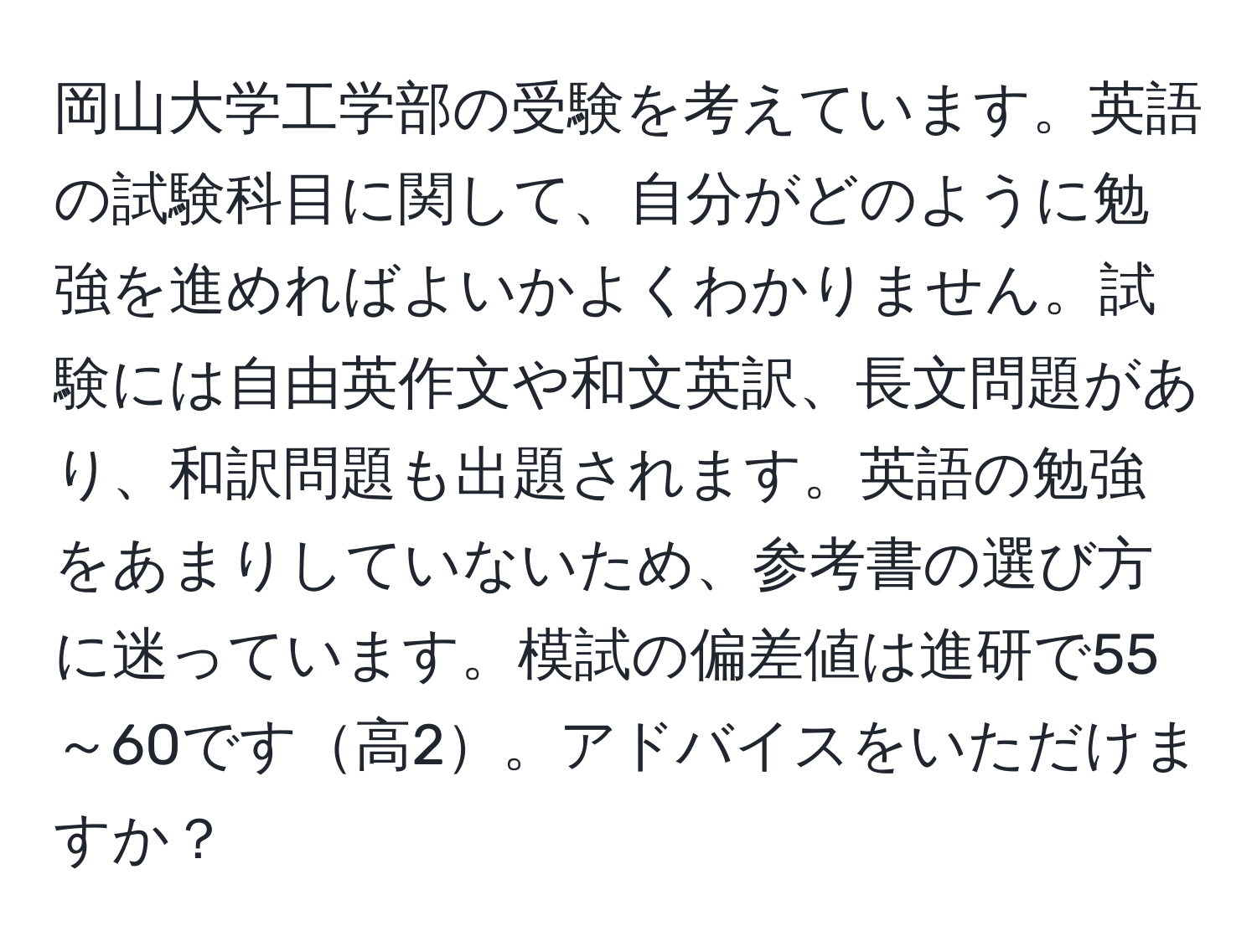 岡山大学工学部の受験を考えています。英語の試験科目に関して、自分がどのように勉強を進めればよいかよくわかりません。試験には自由英作文や和文英訳、長文問題があり、和訳問題も出題されます。英語の勉強をあまりしていないため、参考書の選び方に迷っています。模試の偏差値は進研で55～60です高2。アドバイスをいただけますか？