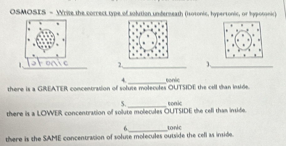 OSMOSIS - Write the correct type of solution underneath (isotonic, hypertonic, or hypotonic) 
1 
__ 
_ 
2、_ 
3._ 
4,_ tonic 
there is a GREATER concentration of solute molecules OUTSIDE the cell than inside. 
5._ tonic 
there is a LOWER concentration of solute molecules OUTSIDE the cell than inside. 
6._ tonic 
there is the SAME concentration of solute molecules outside the cell as inside.