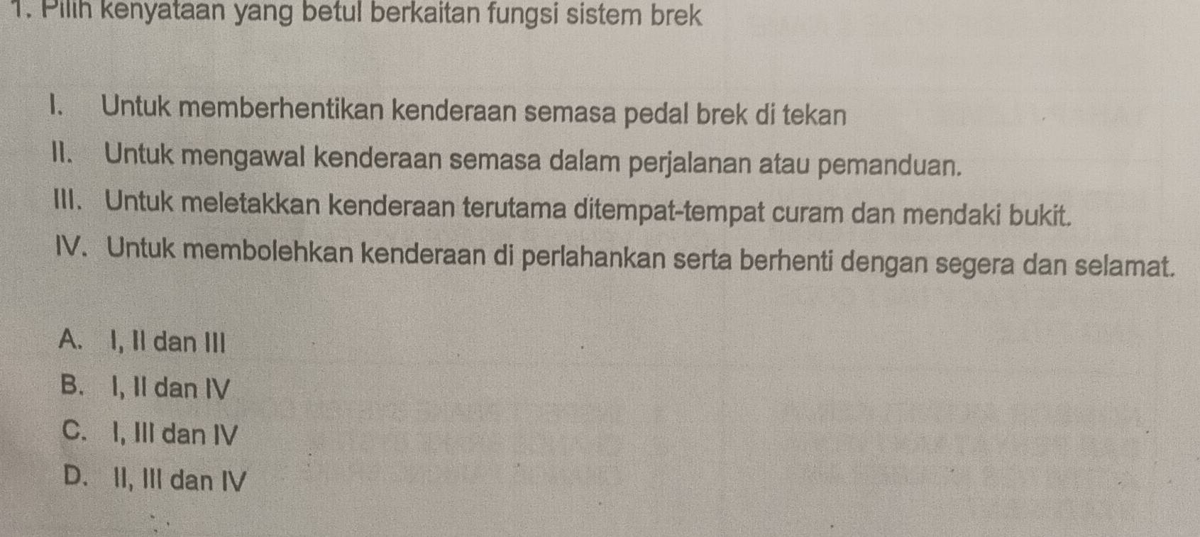 Pilih kenyataan yang betul berkaitan fungsi sistem brek
1. Untuk memberhentikan kenderaan semasa pedal brek di tekan
II. Untuk mengawal kenderaan semasa dalam perjalanan atau pemanduan.
III. Untuk meletakkan kenderaan terutama ditempat-tempat curam dan mendaki bukit.
IV. Untuk membolehkan kenderaan di perlahankan serta berhenti dengan segera dan selamat.
A. I, Il dan III
B. I, II dan IV
C. I, III dan IV
D. II, III dan IV