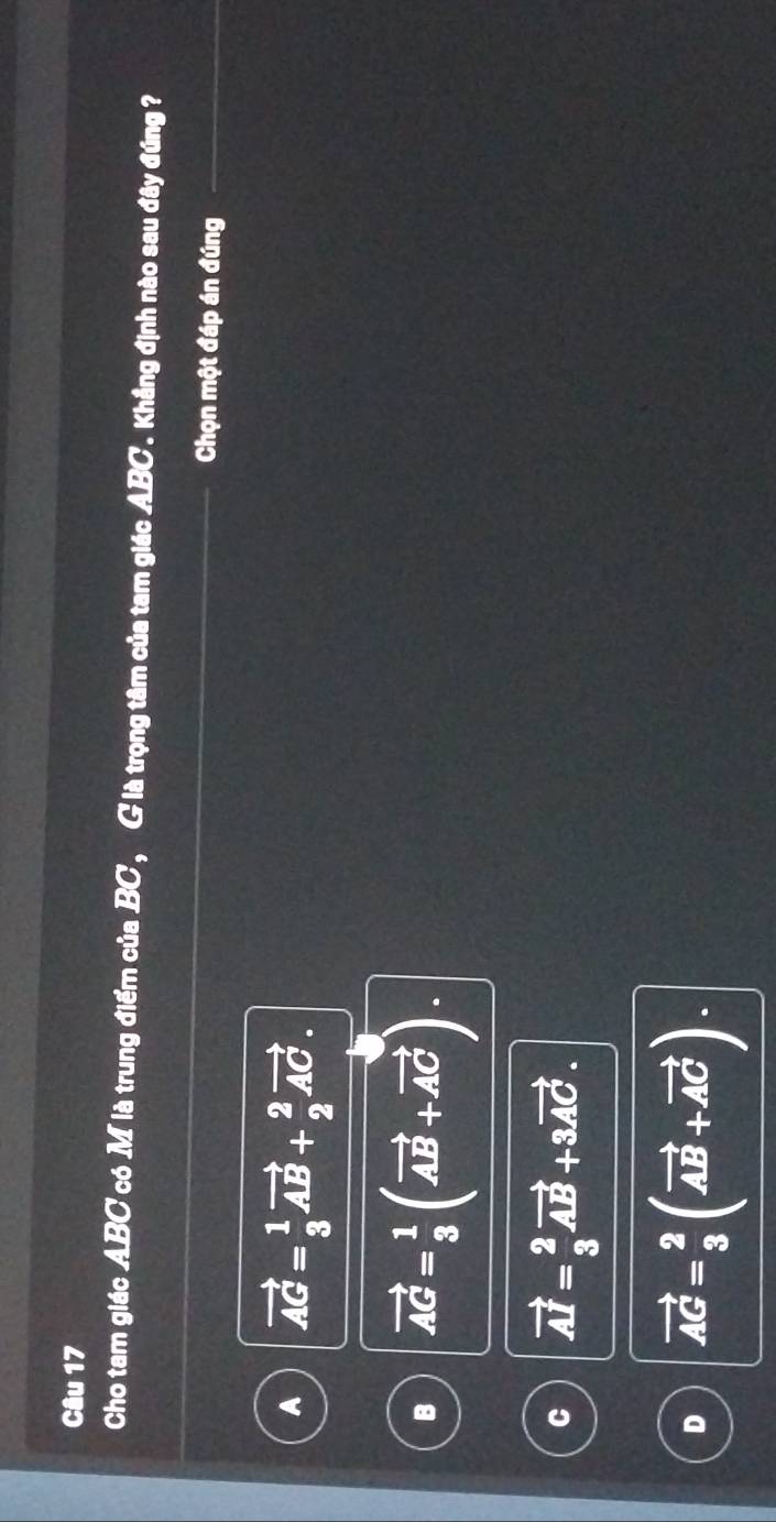Cho tam giác ABC có M là trung điểm của BC, G là trọng tâm của tam giác ABC '. Khắng định nào sau đây đúng ?
Chọn một đáp án đúng
A vector AG= 1/3 vector AB+ 2/2 vector AC.
vector AG= 1/3 (vector AB+vector AC).
vector AI= 2/3 vector AB+3vector AC.
D vector AC= 2/3 (vector AB+vector AC).