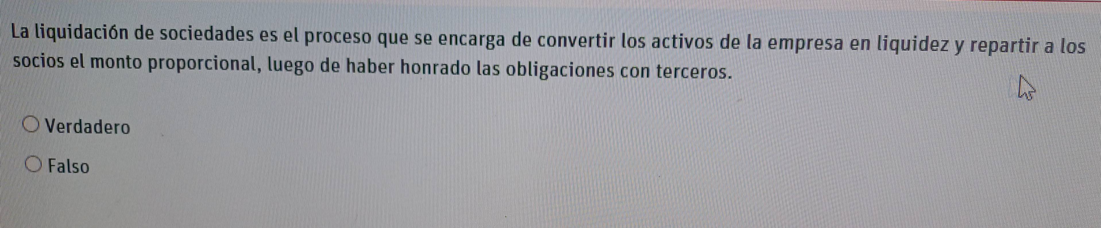 La liquidación de sociedades es el proceso que se encarga de convertir los activos de la empresa en liquidez y repartir a los
socios el monto proporcional, luego de haber honrado las obligaciones con terceros.
Verdadero
Falso