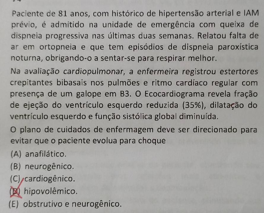 Paciente de 81 anos, com histórico de hipertensão arterial e IAM
prévio, é admitido na unidade de emergência com queixa de
dispneia progressiva nas últimas duas semanas. Relatou falta de
ar em ortopneia e que tem episódios de dispneia paroxística
noturna, obrigando-o a sentar-se para respirar melhor.
Na avaliação cardiopulmonar, a enfermeira registrou estertores
crepitantes bibasais nos pulmões e ritmo cardíaco regular com
presença de um galope em B3. O Ecocardiograma revela fração
de ejeção do ventrículo esquerdo reduzida (35%), dilatação do
ventrículo esquerdo e função sistólica global diminuída.
O plano de cuidados de enfermagem deve ser direcionado para
evitar que o paciente evolua para choque
(A) anafilático.
(B) neurogênico.
(C) cardiogênico.
(D) hipovolêmico.
(E) obstrutivo e neurogênico.