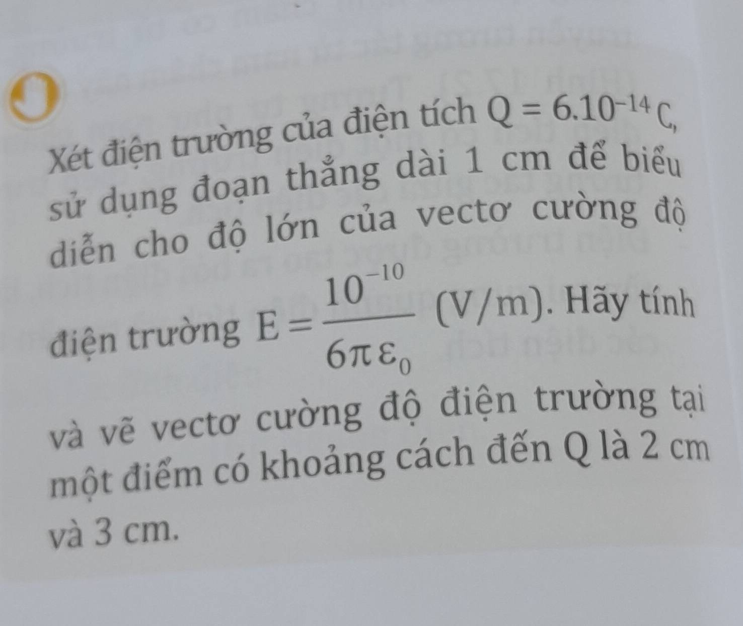 Xét điện trường của điện tích
Q=6.10^(-14)C, 
sử dụng đoạn thẳng dài 1 cm để biểu 
diễn cho độ lớn của vectơ cường độ 
điện trường E=frac 10^(-10)6π varepsilon _0 (V/m) 1 . Hãy tính 
và vẽ vectơ cường độ điện trường tại 
một điểm có khoảng cách đến Q là 2 cm
và 3 cm.