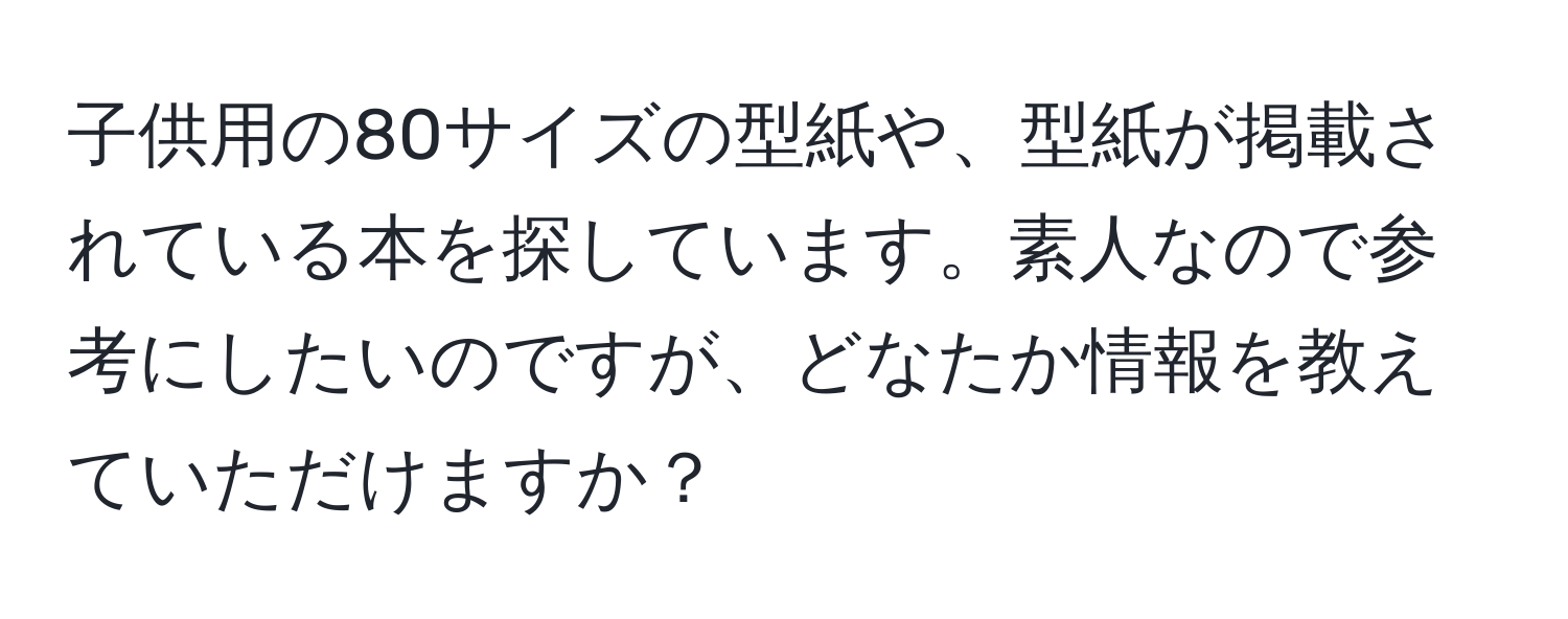 子供用の80サイズの型紙や、型紙が掲載されている本を探しています。素人なので参考にしたいのですが、どなたか情報を教えていただけますか？