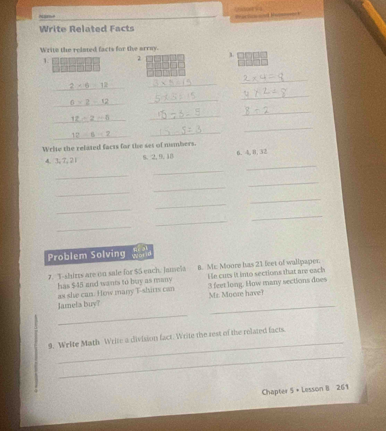 Name Procdo an Nunvers 
Write Related Facts 
Write the related facts for the array. 
1. 
2 
1.
2* 6=12
_ 
_
6* 2=12
_ 
_
12/ 2=6
_ 
_
12-12
_ 
_ 
Write the related facts for the set of numbers. 
4. 3; 7, 21 s. 2, 9. 18 6. 4, 8, 32
_ 
_ 
_ 
_ 
_ 
_ 
_ 
_ 
_ 
_ 
_ 
_ 
Real 
Problem Solving World 
7. T-shirts are on sale for $5 each. Jamela 8. Mr. Moore has 21 feet of wallpaper. 
has $45 and wants to buy as many He curs it into sections that are each 
as she can. How many T-shirts can 3 feet long. How many sections does 
_ 
Jamela buy? Mr. Moore have? 
_ 
9. Write Math Write a division fact. Write the rest of the related facts. 
_ 
Chapter 5 • Lesson 8 261